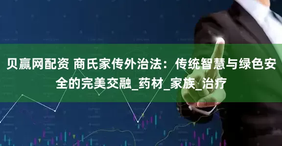 贝赢网配资 商氏家传外治法：传统智慧与绿色安全的完美交融_药材_家族_治疗