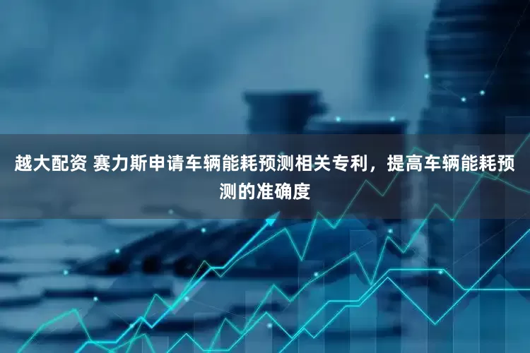 越大配资 赛力斯申请车辆能耗预测相关专利，提高车辆能耗预测的准确度