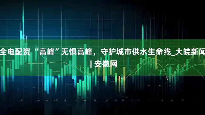 全电配资 “高峰”无惧高峰，守护城市供水生命线_大皖新闻 | 安徽网
