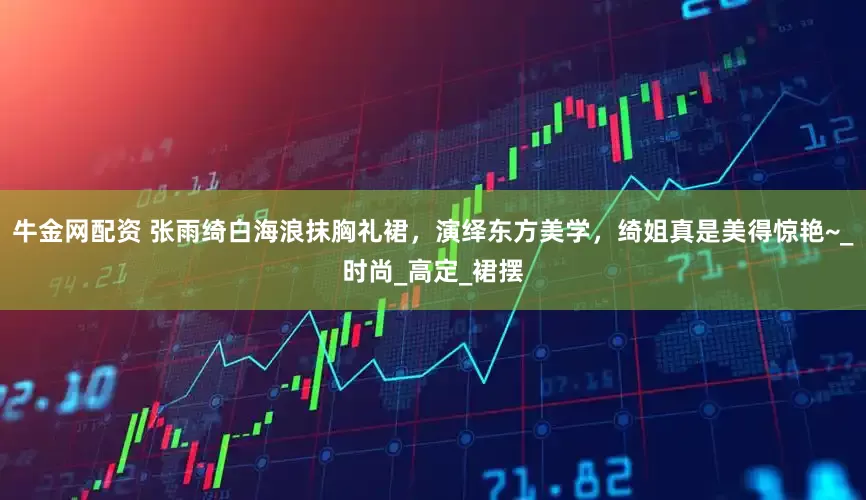牛金网配资 张雨绮白海浪抹胸礼裙，演绎东方美学，绮姐真是美得惊艳~_时尚_高定_裙摆