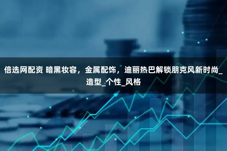 倍选网配资 暗黑妆容，金属配饰，迪丽热巴解锁朋克风新时尚_造型_个性_风格