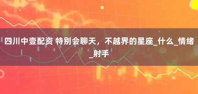 四川中壹配资 特别会聊天，不越界的星座_什么_情绪_射手