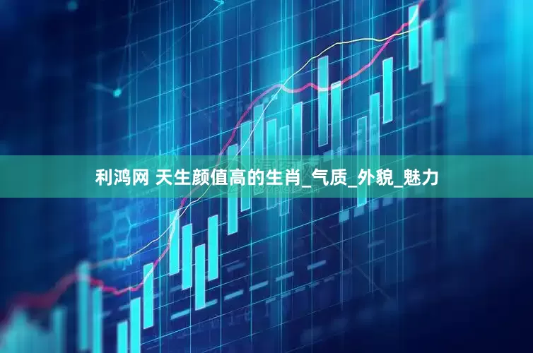 利鸿网 天生颜值高的生肖_气质_外貌_魅力