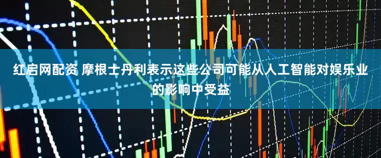 红启网配资 摩根士丹利表示这些公司可能从人工智能对娱乐业的影响中受益