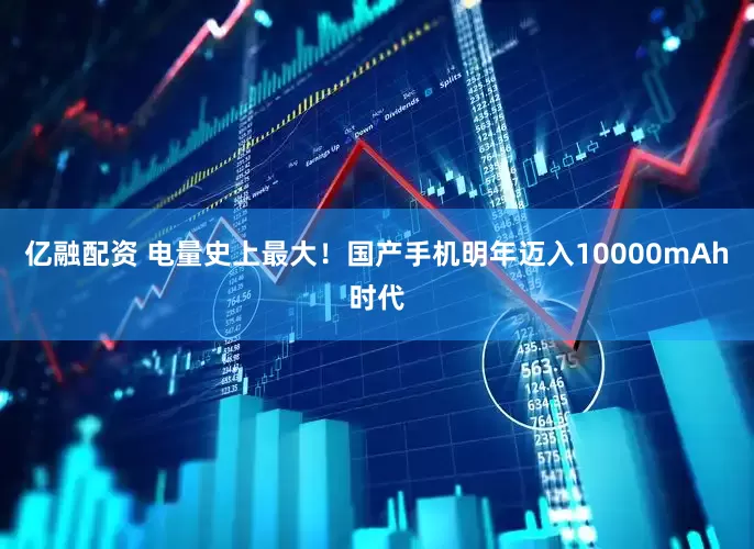 亿融配资 电量史上最大！国产手机明年迈入10000mAh时代