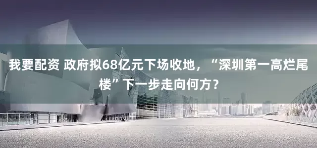 我要配资 政府拟68亿元下场收地，“深圳第一高烂尾楼”下一步走向何方？