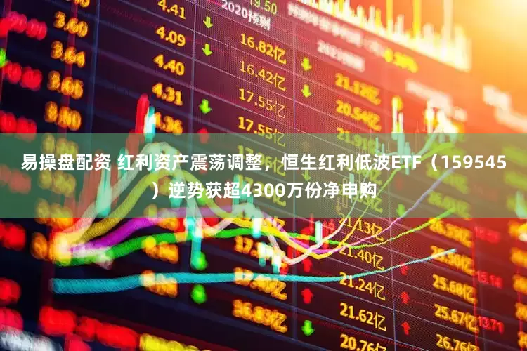 易操盘配资 红利资产震荡调整，恒生红利低波ETF（159545）逆势获超4300万份净申购