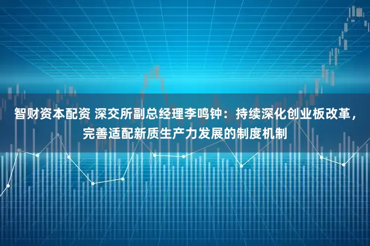 智财资本配资 深交所副总经理李鸣钟：持续深化创业板改革，完善适配新质生产力发展的制度机制