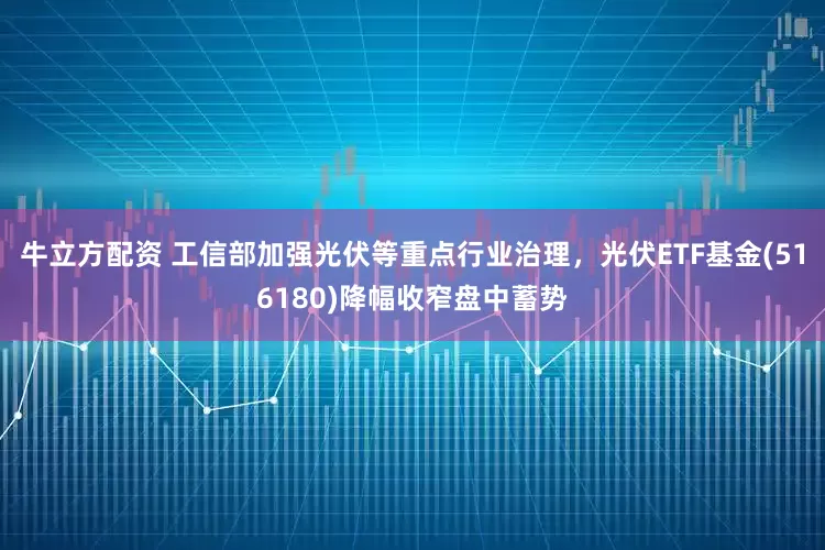 牛立方配资 工信部加强光伏等重点行业治理，光伏ETF基金(516180)降幅收窄盘中蓄势