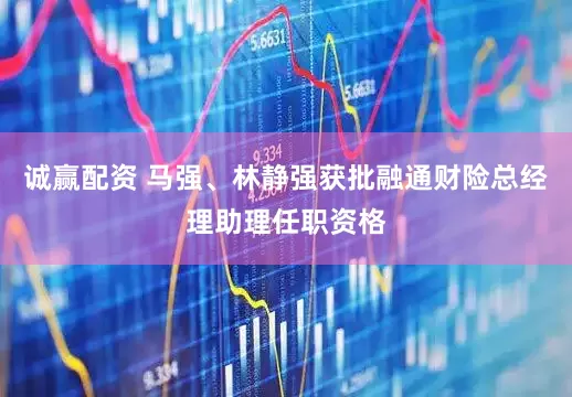 诚赢配资 马强、林静强获批融通财险总经理助理任职资格