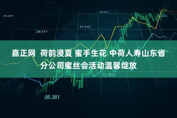嘉正网  荷韵浸夏 蜜手生花 中荷人寿山东省分公司蜜丝会活动温馨绽放