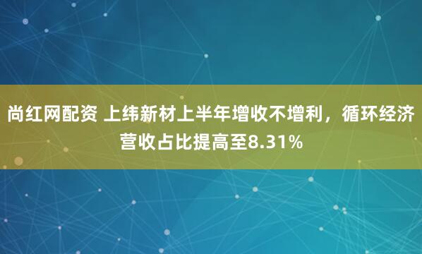 尚红网配资 上纬新材上半年增收不增利，循环经济营收占比提高至8.31%