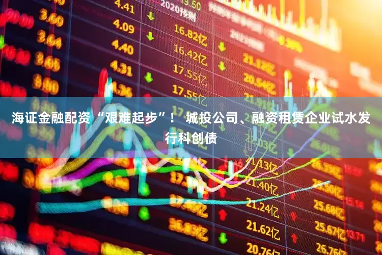 海证金融配资 “艰难起步”！ 城投公司、融资租赁企业试水发行科创债
