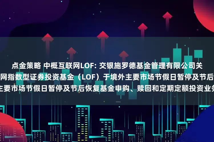 点金策略 中概互联网LOF: 交银施罗德基金管理有限公司关于交银施罗德中证海外中国互联网指数型证券投资基金（LOF）于境外主要市场节假日暂停及节后恢复基金申购、赎回和定期定额投资业务的公告