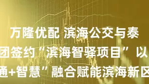 万隆优配 滨海公交与泰达城发集团签约“滨海智驿项目” 以“交通+智慧”融合赋能滨海新区民生出行新升级