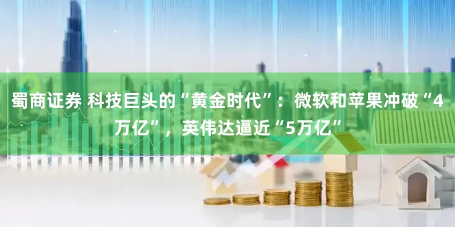 蜀商证券 科技巨头的“黄金时代”：微软和苹果冲破“4万亿”，英伟达逼近“5万亿”