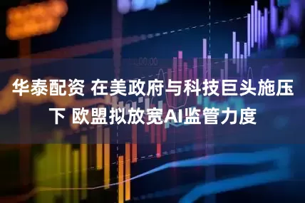 华泰配资 在美政府与科技巨头施压下 欧盟拟放宽AI监管力度