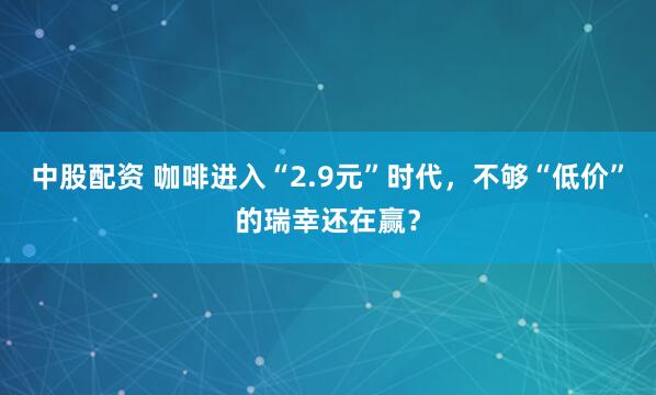 中股配资 咖啡进入“2.9元”时代，不够“低价”的瑞幸还在赢？