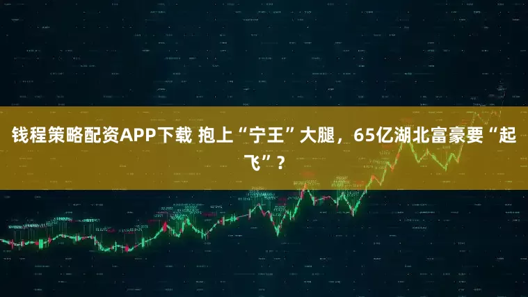 钱程策略配资APP下载 抱上“宁王”大腿,65亿湖北富豪要“起飞”?
