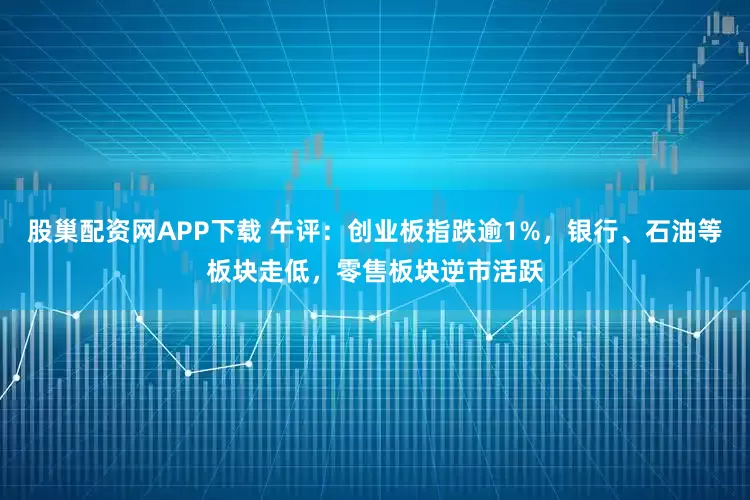 股巢配资网APP下载 午评:创业板指跌逾1%,银行、石油等板块走低,零售板块逆市活跃