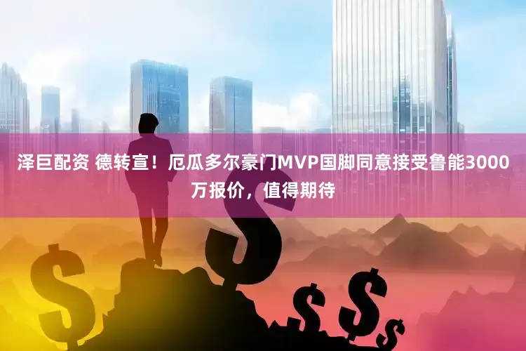 泽巨配资 德转宣!厄瓜多尔豪门MVP国脚同意接受鲁能3000万报价,值得期待