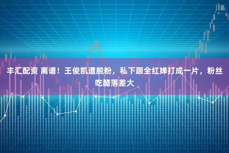 丰汇配资 离谱！王俊凯遭脱粉，私下跟全红婵打成一片，粉丝吃醋落差大