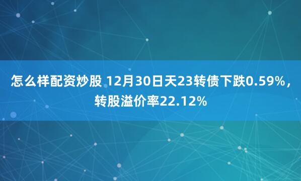 怎么样配资炒股 12月30日天23转债下跌0.59%，转股溢价率22.12%