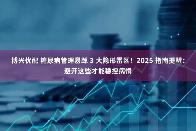 博兴优配 糖尿病管理易踩 3 大隐形雷区！2025 指南提醒：避开这些才能稳控病情