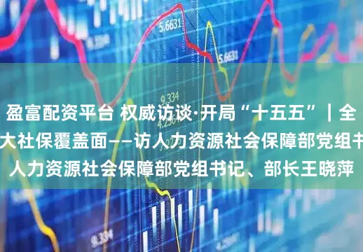 盈富配资平台 权威访谈·开局“十五五”｜全力以赴稳就业 扩大社保覆盖面——访人力资源社会保障部党组书记、部长王晓萍