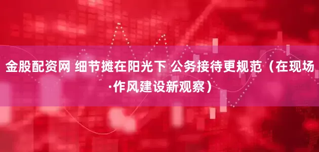 金股配资网 细节摊在阳光下 公务接待更规范（在现场·作风建设新观察）