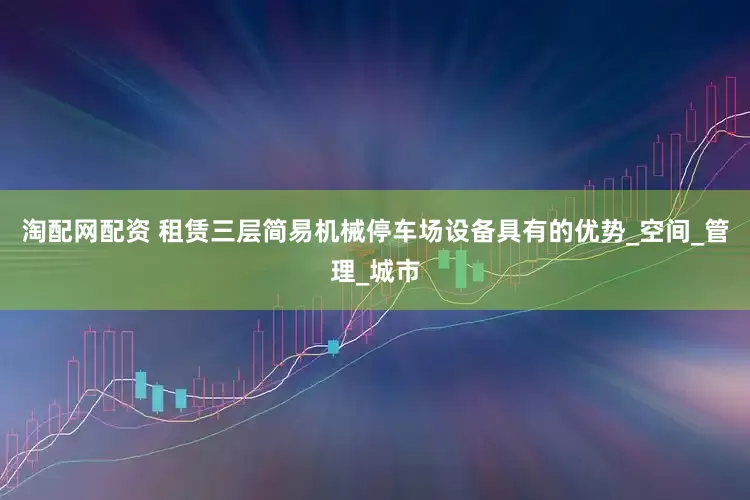 淘配网配资 租赁三层简易机械停车场设备具有的优势_空间_管理_城市