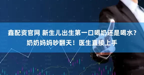 鑫配资官网 新生儿出生第一口喝奶还是喝水？奶奶妈妈吵翻天！医生直接上手